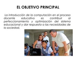 EL OBJETIVO PRINCIPAL
La introducción de la computación en el proceso
docente educativo es contribuir al
perfeccionamiento y optimización del sistema
educacional y dar respuesta a las necesidades de
la sociedad.
 