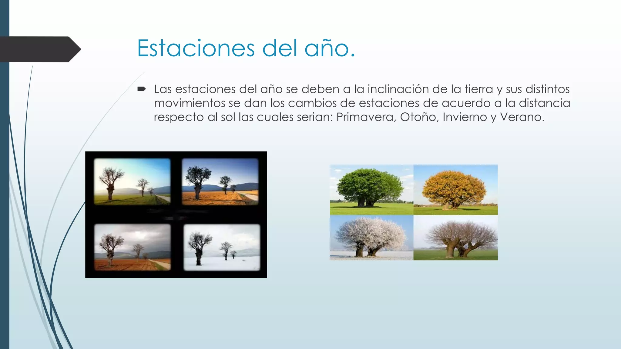 Estaciones del año.
Las estaciones del año se deben a la inclinación de la tierra y sus distintos
movimientos se dan los cambios de estaciones de acuerdo a la distancia
respecto al sol las cuales serian: Primavera, Otoño, Invierno y Verano.