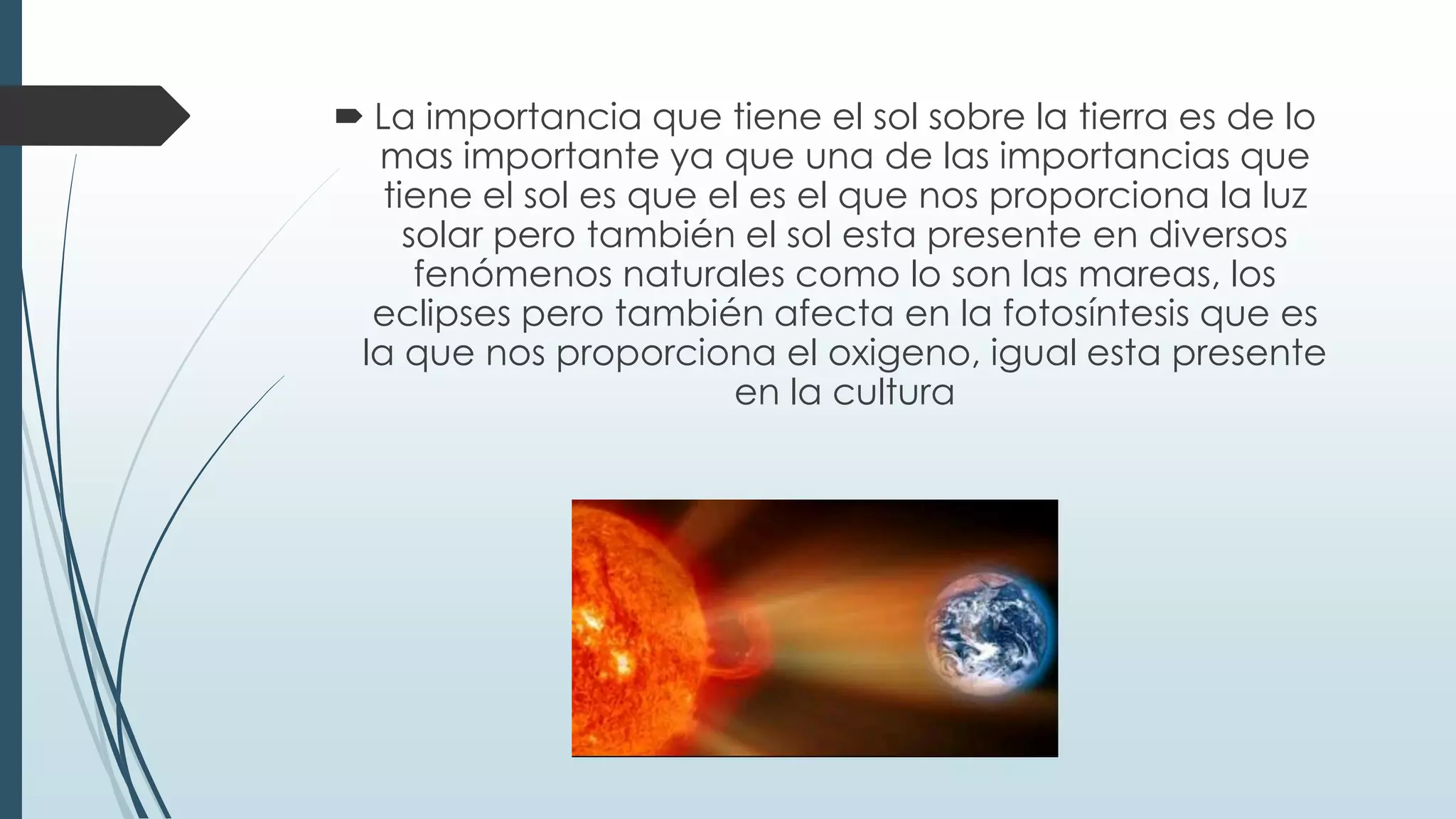  La importancia que tiene el sol sobre la tierra es de lo
mas importante ya que una de las importancias que
tiene el sol es que el es el que nos proporciona la luz
solar pero también el sol esta presente en diversos
fenómenos naturales como lo son las mareas, los
eclipses pero también afecta en la fotosíntesis que es
la que nos proporciona el oxigeno, igual esta presente
en la cultura