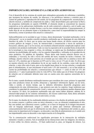 IMPORTANCIA DEL SONIDO EN LA CREACIÓN AUDIOVISUAL

Con el desarrollo de los sistemas de sonido para ordenadores personales de sobremesa y portátiles,
que incorpora las tarjetas de sonido, los altavoces y los periféricos internos y externos para el
control de grabación y reproducción del sonido, de los programas de composición, secuenciación y
edición musical, y también de compresión de audio y vídeo desarrollados para aproximar la Red a
los programas multimedia en soporte CD-ROM, el elemento donde se concentrará las mayores
expectativas en las aplicaciones multimedia, sea de cuño comercial o educativo, será el audio, que
podrá aparecer de las más variadas formas y con los mas variados propósitos. Consecuentemente, el
audio deja de ser un elemento lejano a la producción y pasa tener la responsabilidad de romper la
monotonía y tornar el producto más atractivo e interactivo.

Indiscutiblemente en la sociedad en que vivimos, ahora denominada "sociedad multimedia o de la
información", ya no se pueden concebir productos multimedia que no dispongan de una elaborada
Interface de audio. Es decir, que no posea una buena banda sonora, de efectos sonoros para los
eventos gráficos de imagen y texto, de interactividad y comunicación a través de narración y
locuciones, además, que si no los tuviera, nos resultaría exhaustivamente complicado explicar como
considerar este producto multimedia. Cada vez mas la expectativa de la sociedad frente al desarrollo
de la tecnología es mas exigente y critica, sin embargo, se espera que los diseñadores exploren al
máximo las posibilidades del medio, y de los soportes disponibles y utilizados en la producción de
estos productos. En palabras de Aguadero: "Hasta ahora toda nuestra relación directa con el
ordenador, y viceversa, ha sido a través del sentido del tacto, tocando las teclas o botones. Sin
embargo, nuestra relación como persona con el mundo que nos rodea sólo se canaliza a través del
tacto en 1,5%, mientras que lo hacemos en 83% por la vista y en un 11% por el oído. Es obvio que
en nuestra relación con los ordenadores ha de ser por medio de los sentidos, como todo tipo de
relación, y entre ellos está el tacto, pero se ha elegido hasta ahora la vía mas estrecha y complicada
para el entendimiento, al usar únicamente el tacto (solo 1,5% del sensorial), y no se han tenido en
cuenta las posibilidades de relación y comunicaciones que ofrecen <> como el oído (el 11% del
sensorial), o <> para la percepción como la vista (83%). Esto indica que en el futuro los progresos
de relación con el ordenador deberán tener más en cuenta estos dos aspectos sensoriales de la
persona".

Por lo tanto, cuando diseñamos multimedia tenemos que considerar dos cosas: primero la capacidad
que estos productos tienen de recibir, almacenar y reproducir información digital, sea de texto,
vídeo o sonido, al mismo tiempo, que la industria informática desarrolla programas para
compactación de estas informaciones, o que potencia aun más los soportes; luego tendremos que
considerar la capacidad de comunicación visual y sonora que estos productos pueden disponer para
los usuarios. Es decir, los productos multimedia más que nunca deben disponer, además de la
interactividad propia de los sistemas informáticos, del recurso audiovisual, hasta ahora utilizados
por los medios más tradicionales como la televisión y el cine.

Por lo tanto, los diseños de los multimedia deberán acercase a los diseños de película, que conciben
los eventos sonoros y gráficos como un único elemento, o sea, un elemento complementa al otro,
hay una unidad, una coherencia sonora y gráfica, no se basa en lenguaje de la imagen únicamente
sino en lenguaje audiovisual, imagen y sonido se juntan para sintetizar información que
consecuentemente hará con que la información sea más eficaz. La importancia del sonido es, pues,
tanta como la importancia de la imagen y un descuido o una falta de planteamiento en el sonido será
tan imperdonable como un descuido o una improvisación en la fotografía.

"En la comunicación audiovisual los significados provienen de la interacción de múltiples
elementos visuales y sonoros. Son el resultado de las interacciones entre las imágenes, las músicas,
el texto verbal, los efectos sonoros,... El buen audiovisual es, pues, un lenguaje de síntesis. Los
 