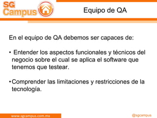 www.sgcampus.com.mx @sgcampus
Equipo de QA
En el equipo de QA debemos ser capaces de:
• Entender los aspectos funcionales y técnicos del
negocio sobre el cual se aplica el software que
tenemos que testear.
•Comprender las limitaciones y restricciones de la
tecnología.
 