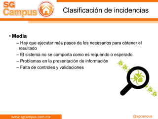 www.sgcampus.com.mx @sgcampus
Clasificación de incidencias
• Media
– Hay que ejecutar más pasos de los necesarios para obtener el
resultado
– El sistema no se comporta como es requerido o esperado
– Problemas en la presentación de información
– Falta de controles y validaciones
 