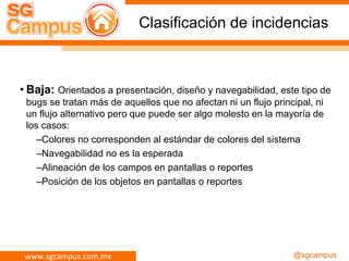 www.sgcampus.com.mx @sgcampus
Clasificación de incidencias
• Baja: Orientados a presentación, diseño y navegabilidad, este tipo de
bugs se tratan más de aquellos que no afectan ni un flujo principal, ni
un flujo alternativo pero que puede ser algo molesto en la mayoría de
los casos:
–Colores no corresponden al estándar de colores del sistema
–Navegabilidad no es la esperada
–Alineación de los campos en pantallas o reportes
–Posición de los objetos en pantallas o reportes
 