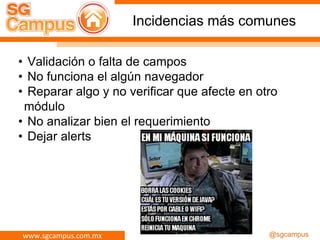www.sgcampus.com.mx @sgcampus
Incidencias más comunes
• Validación o falta de campos
• No funciona el algún navegador
• Reparar algo y no verificar que afecte en otro
módulo
• No analizar bien el requerimiento
• Dejar alerts
 