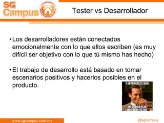 www.sgcampus.com.mx @sgcampus
Tester vs Desarrollador
•Los desarrolladores están conectados
emocionalmente con lo que ellos escriben (es muy
difícil ser objetivo con lo que tú mismo has hecho)
•El trabajo de desarrollo está basado en tomar
escenarios positivos y hacerlos posibles en el
producto.
 