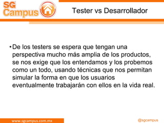 www.sgcampus.com.mx @sgcampus
Tester vs Desarrollador
•De los testers se espera que tengan una
perspectiva mucho más amplia de los productos,
se nos exige que los entendamos y los probemos
como un todo, usando técnicas que nos permitan
simular la forma en que los usuarios
eventualmente trabajarán con ellos en la vida real.
 