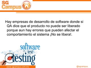 www.sgcampus.com.mx @sgcampus
Hay empresas de desarrollo de software donde si
QA dice que el producto no puede ser liberado
porque aun hay errores que pueden afectar el
comportamiento el sistema ¡No se libera!.
 