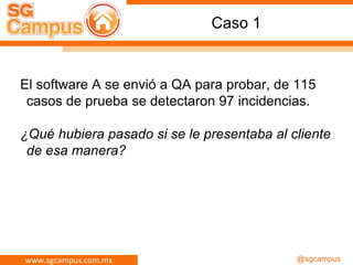 www.sgcampus.com.mx @sgcampus
Caso 1
El software A se envió a QA para probar, de 115
casos de prueba se detectaron 97 incidencias.
¿Qué hubiera pasado si se le presentaba al cliente
de esa manera?
 