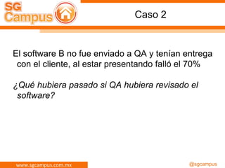 www.sgcampus.com.mx @sgcampus
Caso 2
El software B no fue enviado a QA y tenían entrega
con el cliente, al estar presentando falló el 70%
¿Qué hubiera pasado si QA hubiera revisado el
software?
 