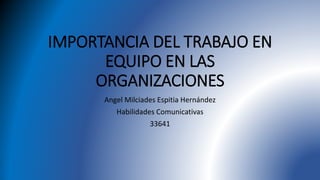 IMPORTANCIA DEL TRABAJO EN
EQUIPO EN LAS
ORGANIZACIONES
Angel Milciades Espitia Hernández
Habilidades Comunicativas
33641
 