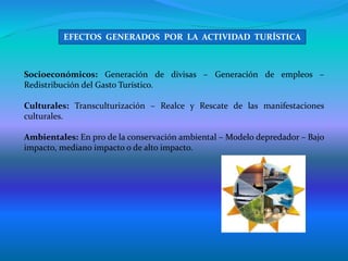 Socioeconómicos: Generación de divisas – Generación de empleos –
Redistribución del Gasto Turístico.
Culturales: Transculturización – Realce y Rescate de las manifestaciones
culturales.
Ambientales: En pro de la conservación ambiental – Modelo depredador – Bajo
impacto, mediano impacto o de alto impacto.
EFECTOS GENERADOS POR LA ACTIVIDAD TURÍSTICA
 