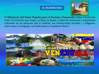 El Ministerio del Poder Popular para el Turismo (Venezuela) define Patrimonio
como “el territorio que ocupa, su flora, su fauna, y todas las creaciones y expresiones
culturales de las personas que lo habitan, sus instituciones (sociales y religiosas,
entre otras), su lenguaje, sus tradiciones y el quehacer diario”.
EL PATRIMONIO
 
