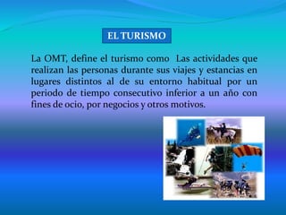 La OMT, define el turismo como Las actividades que
realizan las personas durante sus viajes y estancias en
lugares distintos al de su entorno habitual por un
periodo de tiempo consecutivo inferior a un año con
fines de ocio, por negocios y otros motivos.
EL TURISMO
 