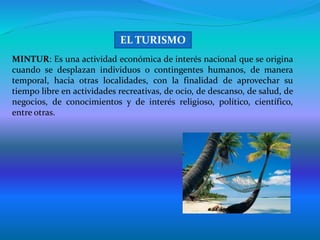 MINTUR: Es una actividad económica de interés nacional que se origina
cuando se desplazan individuos o contingentes humanos, de manera
temporal, hacia otras localidades, con la finalidad de aprovechar su
tiempo libre en actividades recreativas, de ocio, de descanso, de salud, de
negocios, de conocimientos y de interés religioso, político, científico,
entre otras.
EL TURISMO
 