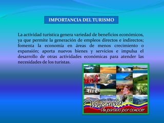 La actividad turística genera variedad de beneficios económicos,
ya que permite la generación de empleos directos e indirectos;
fomenta la economía en áreas de menos crecimiento o
expansión; aporta nuevos bienes y servicios e impulsa el
desarrollo de otras actividades económicas para atender las
necesidades de los turistas.
IMPORTANCIA DEL TURISMO
 