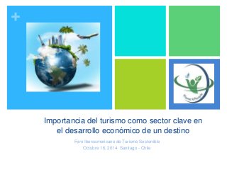 + 
Importancia del turismo como sector clave en 
el desarrollo económico de un destino 
Foro Iberoamericano de Turismo Sostenible 
Octubre 16, 2014 Santiago - Chile 
 