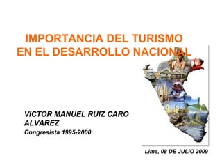 IMPORTANCIA DEL TURISMO 
EN EL DESARROLLO NACIONAL 
Lima, 08 DE JULIO 2009 
VICTOR MANUEL RUIZ CARO 
ALVAREZ 
Congresista 1995-2000 
 