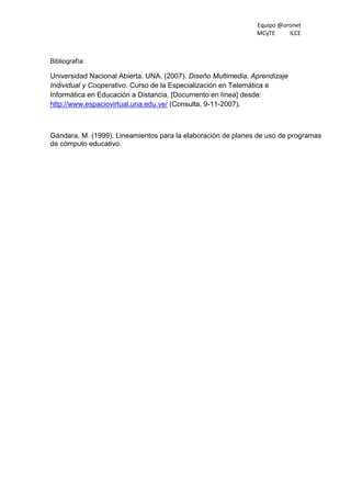 Equipo @oronet
MCyTE ILCE
Bibliografía:
Universidad Nacional Abierta. UNA. (2007). Diseño Multimedia, Aprendizaje
Individual y Cooperativo. Curso de la Especialización en Telemática e
Informática en Educación a Distancia. [Documento en línea] desde:
http://www.espaciovirtual.una.edu.ve/ (Consulta, 9-11-2007).
Gándara, M. (1999). Lineamientos para la elaboración de planes de uso de programas
de cómputo educativo.
 