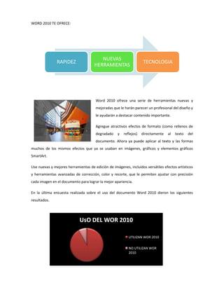 WORD 2010 TE OFRECE:

RAPIDEZ

NUEVAS
HERRAMIENTAS

TECNOLOGIA

Word 2010 ofrece una serie de herramientas nuevas y
mejoradas que le harán parecer un profesional del diseño y
le ayudarán a destacar contenido importante.
Agregue atractivos efectos de formato (como rellenos de
degradado

y

reflejos)

directamente

al

texto

del

documento. Ahora ya puede aplicar al texto y las formas
muchos de los mismos efectos que ya se usaban en imágenes, gráficos y elementos gráficos
SmartArt.
Use nuevas y mejores herramientas de edición de imágenes, incluidos versátiles efectos artísticos
y herramientas avanzadas de corrección, color y recorte, que le permiten ajustar con precisión
cada imagen en el documento para lograr la mejor apariencia.
En la última encuesta realizada sobre el uso del documento Word 2010 dieron los siguientes
resultados.

UsO DEL WOR 2010
UTILIZAN WOR 2010
NO UTILIZAN WOR
2010

 