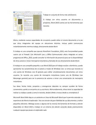 Trabaje en conjunto de forma más satisfactoria
Si trabaja con otros usuarios en documentos y
proyectos, Word 2010 cuenta con las herramientas que
necesita.

Ahora, mediante nuevas capacidades de co-autoría, puede editar el mismo documento a la vez
que otros integrantes del equipo en ubicaciones distintas. Incluso podrá comunicarse
instantáneamente mientras trabaja, directamente desde Word
Si trabaja en una compañía que ejecuta SharePoint Foundation_2010, esta funcionalidad puede
usarse con el firewall. Con Microsoft Lync y Office Communicator ahora integrado en varios
programas de Office_2010, puede consultar la información de presencia para ver la disponibilidad
de otros autores e iniciar mensajería instantánea y llamadas de voz directamente desde Word.
Si trabaja en una compañía pequeña o usa Word 2010 para el trabajo escolar o doméstico, puede
aprovechar las características de co-autoría a través de Windows Live. Lo único que necesita es
una cuenta de Windows Live ID gratuita para editar simultáneamente documentos con otros
usuarios. Se necesita una cuenta de mensajería instantánea (como una de Windows Live
Messenger gratuita) para ver la presencia de autores e iniciar una conversación de mensajería
instantánea.
Sus ideas, fechas límite, proyectos y emergencias laborales no siempre suceden de forma
conveniente cuando se encuentra en su escritorio. Afortunadamente, ahora tiene la capacidad de
realizar su trabajo cuando y como lo necesita, desde la Web o incluso desde su smartphone.3
Microsoft Word Web App es un asistente en línea de Microsoft Word que le permite extender su
experiencia de Word al explorador. Vea una versión de gran fidelidad de sus documentos y realice
pequeñas ediciones. Obtenga acceso a algunas de las mismas herramientas de formato y edición
disponibles en Word 2010 y trabaje en un entorno de edición conocido desde prácticamente
cualquier equipo que posea un explorador web.

 
