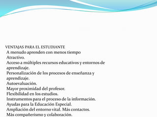 VENTAJAS PARA EL ESTUDIANTE
A menudo aprenden con menos tiempo
Atractivo.
Acceso a múltiples recursos educativos y entornos de
aprendizaje.
Personalización de los procesos de enseñanza y
aprendizaje.
Autoevaluación.
Mayor proximidad del profesor.
Flexibilidad en los estudios.
Instrumentos para el proceso de la información.
Ayudas para la Educación Especial.
Ampliación del entorno vital. Más contactos.
Más compañerismo y colaboración.
 