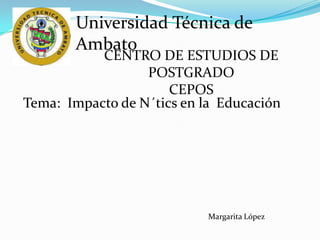 Universidad Técnica de
       Ambato
           CENTRO DE ESTUDIOS DE
                  POSTGRADO
                      CEPOS
Tema: Impacto de N´tics en la Educación




                            Margarita López
 