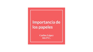 Importancia de
los papeles
Carlos López
6to P.C.
 