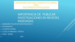 IMPORTANCIA DE PUBLICAR
INVESTIGACIONES EN REVISTAS
INDEXADAS
 SEMINARIO-TALLER DE INVESTIGACIÓN IV
 INTEGRANTES:
 ALARCÓN, EDWIN
 CCOICCA MIRANDA, TEÓFILO
 HIJAR , DANIEL
 2017
UNIVERSIDAD NACIONAL FEDERICO VILLARREAL
EUPG
DOCTORADO EN PSICOLOGIA
 