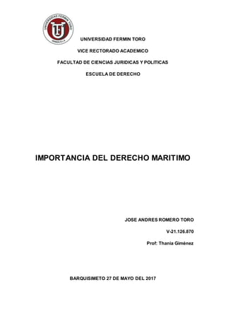 UNIVERSIDAD FERMIN TORO
VICE RECTORADO ACADEMICO
FACULTAD DE CIENCIAS JURIDICAS Y POLITICAS
ESCUELA DE DERECHO
IMPORTANCIA DEL DERECHO MARITIMO
JOSE ANDRES ROMERO TORO
V-21.126.870
Prof: Thania Giménez
BARQUISIMETO 27 DE MAYO DEL 2017
 