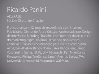 Ricardo Panini
AD.BRAZIL
Sócio e Diretor de Criação

Pro ssional com 12 anos de experiência com internet,
Publicitário, Di...