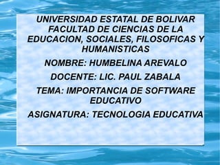 UNIVERSIDAD ESTATAL DE BOLIVAR
FACULTAD DE CIENCIAS DE LA
EDUCACION, SOCIALES, FILOSOFICAS Y
HUMANISTICAS
NOMBRE: HUMBELINA AREVALO
DOCENTE: LIC. PAUL ZABALA
TEMA: IMPORTANCIA DE SOFTWARE
EDUCATIVO
ASIGNATURA: TECNOLOGIA EDUCATIVA
 