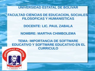 UNIVERSIDAD ESTATAL DE BOLIVAR
FACULTAD CIENCIAS DE EDUCACION, SOCIALES,
FILOSOFICAS Y HUMANISTICAS
DOCENTE: LIC. PAUL ZABALA
NOMBRE: MARTHA CHIMBOLEMA
TEMA: IMPORTANCIA DE SOFTWARE
EDUCATIVO Y SOFTWARE EDUCATIVO EN EL
CURRICULO
 