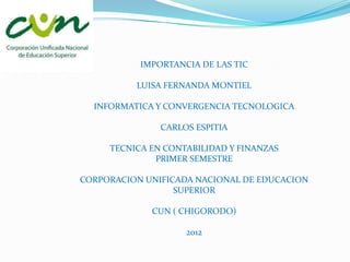 IMPORTANCIA DE LAS TIC

          LUISA FERNANDA MONTIEL

  INFORMATICA Y CONVERGENCIA TECNOLOGICA

               CARLOS ESPITIA

     TECNICA EN CONTABILIDAD Y FINANZAS
              PRIMER SEMESTRE

CORPORACION UNIFICADA NACIONAL DE EDUCACION
                  SUPERIOR

             CUN ( CHIGORODO)

                    2012
 