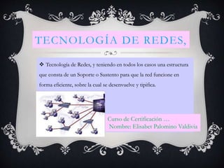 TECNOLOGÍA DE REDES,
 Tecnología de Redes, y teniendo en todos los casos una estructura
que consta de un Soporte o Sustento para que la red funcione en
forma eficiente, sobre la cual se desenvuelve y tipifica.
Curso de Certificación …
Nombre: Elisabet Palomino Valdivia
 