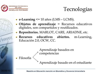 Tecnologías
           e-Learning <= 10 años (LMS – LCMS).
           Objetos de aprendizaje = Recursos educativos
           digitales, son compartidos y reutilizados.
           Repositorios. MARLOT, CARE, ARIADNE, etc.
           Recursos educativos abiertos. m-Learning,
           Educación 2.0, OCW, CC.

                       Aprendizaje basados en
                       competencias
           Filosofía
                       Aprendizaje basado en el estudiante

08/06/10
 