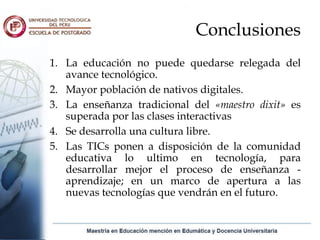 Conclusiones
1. La educación no puede quedarse relegada del
   avance tecnológico.
2. Mayor población de nativos digitales.
3. La enseñanza tradicional del «maestro dixit» es
   superada por las clases interactivas
4. Se desarrolla una cultura libre.
5. Las TICs ponen a disposición de la comunidad
   educativa lo ultimo en tecnología, para
   desarrollar mejor el proceso de enseñanza -
   aprendizaje; en un marco de apertura a las
   nuevas tecnologías que vendrán en el futuro.
 