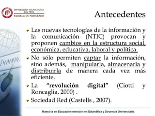 Antecedentes
Las nuevas tecnologías de la información y
la comunicación (NTIC) provocan y
proponen cambios en la estructura social,
económica, educativa, laboral y política.
No sólo permiten captar la información,
sino además, manipularla, almacenarla y
distribuirla de manera cada vez más
eficiente.
La “revolución digital” (Ciotti y
Roncaglia, 2000) .
Sociedad Red (Castells , 2007).
 