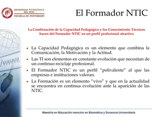 El Formador NTIC
La Combinación de la Capacidad Pedagógica y los Conocimiento Técnicos
      hacen del Formador NTIC en un perfil profesional atractivo



 La Capacidad Pedagógica es un elemento que combina la
 Comunicación, la Motivación y la Actitud.
 Las TI son elementos en constante evolución que necesitan de
 un continuo reciclaje profesional.
 El Formador NTIC es un perfil “polivalente” al que las
 empresas e instituciones valoran.
 La Formación es un elemento “vivo” y que en la actualidad
 se encuentra en continua evolución ante la aparición de las
 NTIC.
 