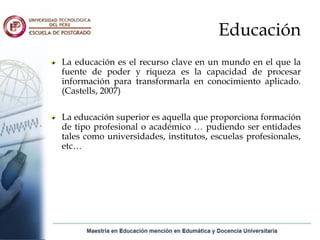 Educación
La educación es el recurso clave en un mundo en el que la
fuente de poder y riqueza es la capacidad de procesar
información para transformarla en conocimiento aplicado.
(Castells, 2007)

La educación superior es aquella que proporciona formación
de tipo profesional o académico … pudiendo ser entidades
tales como universidades, institutos, escuelas profesionales,
etc…
 