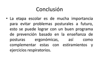 Conclusión
• La etapa escolar es de mucha importancia
para evitar problemas posturales a futuro,
esto se puede lograr con un buen programa
de prevención basado en la enseñanza de
posturas ergonómicas, así como
complementar estas con estiramientos y
ejercicios respiratorios.
 