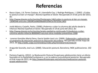 Referencias
• Basco López, J A; Torres Costoso, A I; Avendaño Coy, J; Rodrigo Rodríguez, J. (2002). ¿Cuidas
tu postura al dar un masaje? .Revista Española el Sevier. Recuperado el 14 de junio del 2013,
de:
• http://www.elsevier.es/es/revistas/fisioterapia-146/cuidas-tu-postura-al-dar-un-masaje-
13040546-articulos-2002#f2e04609be8955f9ef1e7872f2bc1403
• Jordá Mónica; Castells, Pedro. (2008).¿Podemos cuidar la columna del adulto desde la
infancia?.Revista Española el Sevier. Recuperado el 14 de junio del 2013, de:
• http://www.elsevier.es/es/revistas/anales-pediatria-continuada-51/podemos-cuidar-
columna-adulto-infancia-80000443-vacunas-otras-medidas-preventivas-2008
• Lorenzo González María Elena, García Soidán José Luis. (2009). Elaboración y aplicación de
un programa de educación postural en Educación Secundaria. Recuperado el 8 de mayo de
2013, de http://webs.uvigo.es/reined/ojs/index.php/reined/article/view/14
• Aragunde Soutullo, José Luis. (2000). Educación postural. Barcelona; INDE publicaciones. 102
pp
• Pantano Eugenia. (2012). La Reeducación Postural Grupal para adolescentes tiene un efecto
favorable en la flexibilidad lumbosacra, y en la cadena musculofascial posterior. Recuperado
el 8 de mayo de 2013, de http://www.efisioterapia.net/articulos/reeducacion-postural-
grupal-adolescentes
 