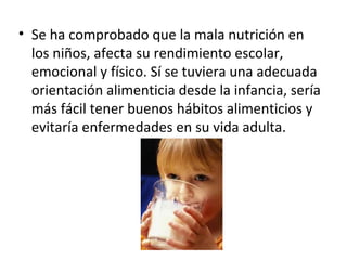 • Se ha comprobado que la mala nutrición en
  los niños, afecta su rendimiento escolar,
  emocional y físico. Sí se tuviera una adecuada
  orientación alimenticia desde la infancia, sería
  más fácil tener buenos hábitos alimenticios y
  evitaría enfermedades en su vida adulta.
 