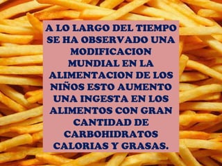 A LO LARGO DEL TIEMPO
SE HA OBSERVADO UNA
    MODIFICACION
    MUNDIAL EN LA
ALIMENTACION DE LOS
 NIÑOS ESTO AUMENTO
 UNA INGESTA EN LOS
 ALIMENTOS CON GRAN
     CANTIDAD DE
   CARBOHIDRATOS
 CALORIAS Y GRASAS.
 