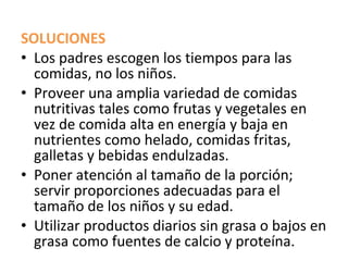 SOLUCIONES
• Los padres escogen los tiempos para las
  comidas, no los niños.
• Proveer una amplia variedad de comidas
  nutritivas tales como frutas y vegetales en
  vez de comida alta en energía y baja en
  nutrientes como helado, comidas fritas,
  galletas y bebidas endulzadas.
• Poner atención al tamaño de la porción;
  servir proporciones adecuadas para el
  tamaño de los niños y su edad.
• Utilizar productos diarios sin grasa o bajos en
  grasa como fuentes de calcio y proteína.
 