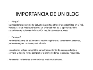 IMPORTANCIA DE UN BLOG ,[object Object],Su importancia en el medio actual nos ayuda a obtener una identidad en la red, ya que al ser un medio parecido a un sitio web nos da la oportunidad de conocimiento, opinión e información mediante conversaciones. ,[object Object],Para Interactuar y de esta manera recibir sugerencias, comentarios externos, para una mejora continua y actualizada. Lo podemos utilizar como filtro para el lanzamiento de algún productoo servicio  y de esta forma comprobar si el mismo tenga la acogida requerida. Para recibir reflexiones o comentarios mediantes enlaces. 