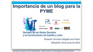 Importancia de un blog para la
PYME
Ponente: Christian Delgado von Eitzen
Valladolid, 24 de junio de 2015
Importancia de un blog para la PYME - #RedesSocialesCyL - Valladolid, 24.06.2015 - Christian Delgado von Eitzen @christiandve 1
 