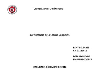 UNIVERSIDAD FERMÍN TORO




IMPORTANCIA DEL PLAN DE NEGOCIOS




                                   RENY BELZARES
                                   C.I. 21129616

                                   DESARROLLO DE
                                   EMPRENDEDORES


   CABUDARE, DICIEMBRE DE 2012
 
