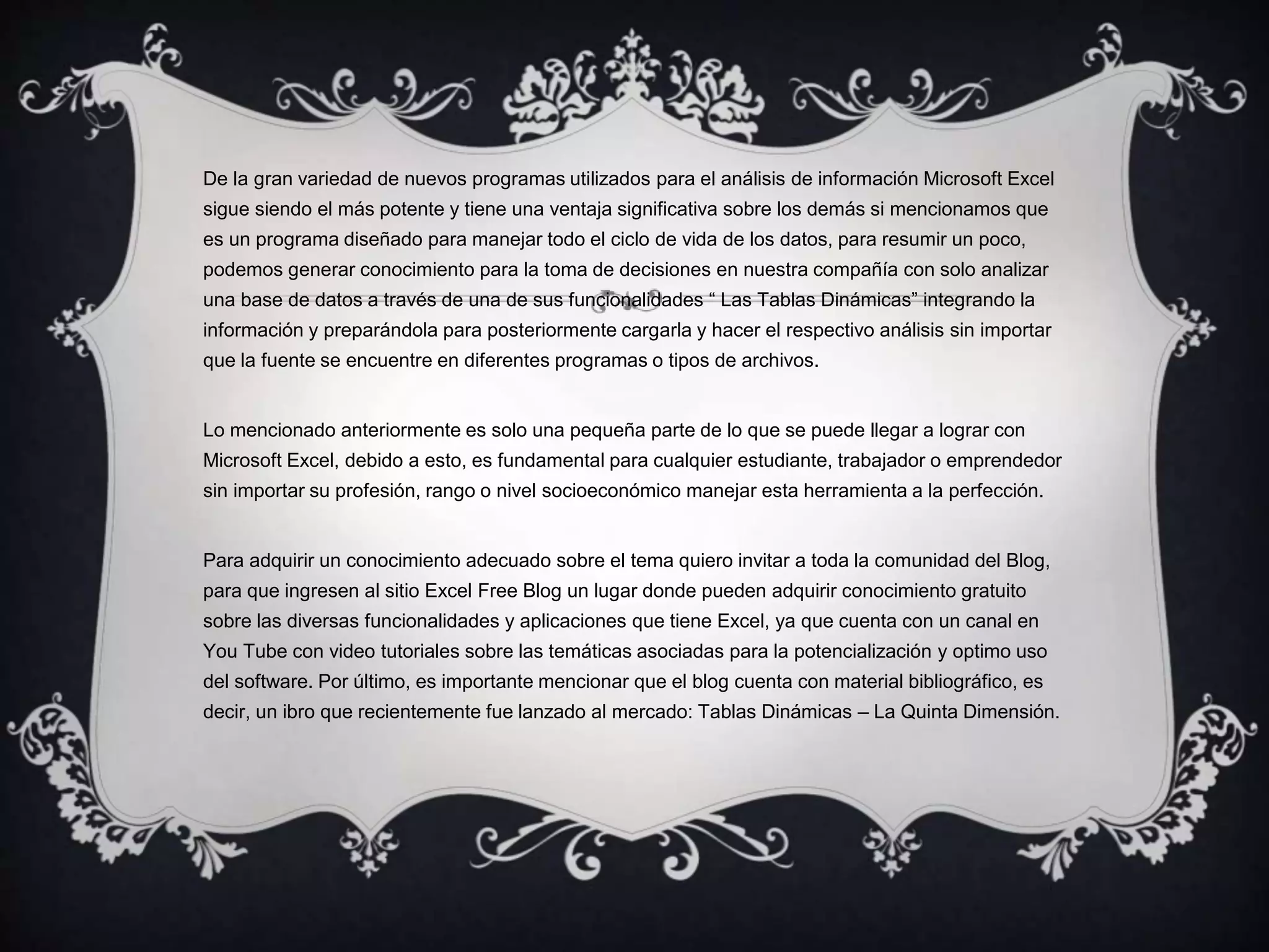 De la gran variedad de nuevos programas utilizados para el análisis de información Microsoft Excel
sigue siendo el más potente y tiene una ventaja significativa sobre los demás si mencionamos que
es un programa diseñado para manejar todo el ciclo de vida de los datos, para resumir un poco,
podemos generar conocimiento para la toma de decisiones en nuestra compañía con solo analizar
una base de datos a través de una de sus funcionalidades “ Las Tablas Dinámicas” integrando la
información y preparándola para posteriormente cargarla y hacer el respectivo análisis sin importar
que la fuente se encuentre en diferentes programas o tipos de archivos.
Lo mencionado anteriormente es solo una pequeña parte de lo que se puede llegar a lograr con
Microsoft Excel, debido a esto, es fundamental para cualquier estudiante, trabajador o emprendedor
sin importar su profesión, rango o nivel socioeconómico manejar esta herramienta a la perfección.
Para adquirir un conocimiento adecuado sobre el tema quiero invitar a toda la comunidad del Blog,
para que ingresen al sitio Excel Free Blog un lugar donde pueden adquirir conocimiento gratuito
sobre las diversas funcionalidades y aplicaciones que tiene Excel, ya que cuenta con un canal en
You Tube con video tutoriales sobre las temáticas asociadas para la potencialización y optimo uso
del software. Por último, es importante mencionar que el blog cuenta con material bibliográfico, es
decir, un ibro que recientemente fue lanzado al mercado: Tablas Dinámicas – La Quinta Dimensión.
 