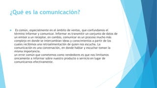 ¿Qué es la comunicación? 
 Es común, especialmente en el ámbito de ventas, que confundamos el 
término informar y comunicar. Informar es transmitir un conjunto de datos de 
un emisor a un receptor, en cambio, comunicar es un proceso mucho más 
complejo en donde se intercambian ideas y conocimientos a partir de los 
cuales recibimos una retroalimentación de quien nos escucha. La 
comunicación es una conversación, en donde hablar y escuchar toman la 
misma importancia. 
un error común que cometemos como vendedores es que nos limitamos 
únicamente a informar sobre nuestro producto o servicio en lugar de 
comunicarnos efectivamente. 
 
