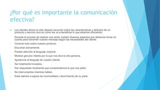 ¿Por qué es importante la comunicación 
efectiva? 
 Los clientes ahora no sólo desean escuchar sobre las características y atributos de un 
producto o servicio sino en cómo les va a beneficiar lo que estamos ofreciendo. 
Durante el proceso de realizar una venta, existen diversos aspectos que debemos tomar en 
cuenta para transmitir nuestro mensaje según las necesidades del cliente: 
• Conocer todo sobre nuestro producto. 
• Escuchar activamente. 
• Prestar atención al lenguaje corporal. 
• Mostrar genuino interés por lo que nos dice la otra persona. 
• Ajustarnos al lenguaje de nuestro cliente. 
• Ser totalmente honestos. 
• Dar respuestas mostrando que comprendemos lo que nos piden. 
• No interrumpirlos mientras hablan. 
• Estar atentos a signos de incomodidad o aburrimiento de su parte. 
 